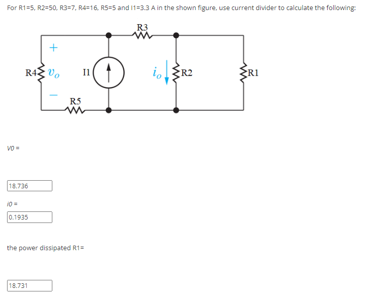 For R1=5, R2=50, R3=7, R4=16, R5=5 and 1=3.3 A in the shown figure, use current divider to calculate the following:
R3
+
i R2
R43 Vo
I1
R1
R5
VO =
18.736
i0 =
0.1935
the power dissipated R1=
18.731
