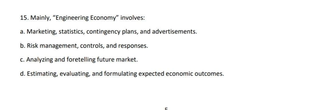 15. Mainly, "Engineering Economy" involves:
a. Marketing, statistics, contingency plans, and advertisements.
b. Risk management, controls, and responses.
c. Analyzing and foretelling future market.
d. Estimating, evaluating, and formulating expected economic outcomes.