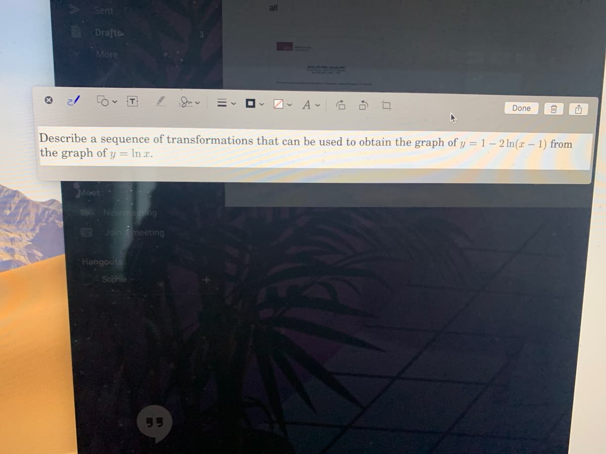 Sent
all
Drafts
More
T
Done
Describe a sequence of transformations that can be used to obtain the graph of y = 1 – 2 ln(x – 1) from
the graph of y = ln x.
Moet:
New meng
B Join a meeting
Hangouts
Sophle
95
