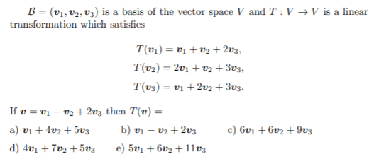 B = (v1, v2, V3) is a basis of the vector space V and T :V →V is a linear
transformation which satisfies
T(vı) = v1 + v2 + 2v3,
T(v2) = 2v1 + v2 + 3v3,
T(v3) = vị + 2v2 + 3v3.
If v = vị – v2 + 2v3 then T(v) =
a) vi + 4v2 + 5v3
b) vị – v2 + 2v3
c) 6v1 + 6v2 + 9v3
d) 4v1 + 7v2 +5v3
e) 5v1 + 6v2 + 1lv3
