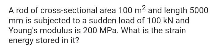 A rod of cross-sectional area 100 m2 and length 5000
mm is subjected to a sudden load of 100 kN and
Young's modulus is 200 MPa. What is the strain
energy stored in it?
