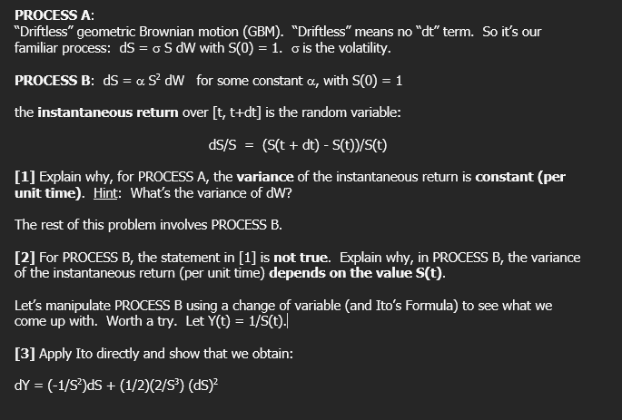 PROCESS A:
"Driftless" geometric Brownian motion (GBM). "Driftless" means no "dt" term. So it's our
familiar process: dS = o S dW with S(0) = 1. o is the volatility.
PROCESS B: dS = ∞ S² dW_ for some constant x, with S(0) = 1
the instantaneous return over [t, t+dt] is the random variable:
dS/S = (S(t + dt) - S(t))/S(t)
[1] Explain why, for PROCESS A, the variance of the instantaneous return is constant (per
unit time). Hint: What's the variance of dW?
The rest of this problem involves PROCESS B.
[2] For PROCESS B, the statement in [1] is not true. Explain why, in PROCESS B, the variance
of the instantaneous return (per unit time) depends on the value S(t).
Let's manipulate PROCESS B using a change of variable (and Ito's Formula) to see what we
come up with. Worth a try. Let Y(t) = 1/Š(t).
[3] Apply Ito directly and show that we obtain:
dY = (-1/S²)dS + (1/2)(2/S³) (ds)²