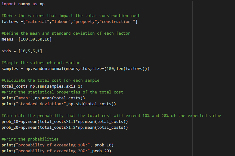 import numpy as np
#Defne the factors that impact the total construction cost
factors =["material", "labour", "property", "construction "]
#Define the mean and standard deviation of each factor
means =[100,50,50,10]
stds = [10,5,5,1]
#Sample the values of each factor
samples
=
np.random.normal (means,stds, size=(100, len(factors)))
#Calculate the total cost for each sample
total_costs-np. sum(samples, axis=1)
#Print the statistical properties of the total cost
print("mean:", np.mean(total_costs))
print("standard deviation:",np.std(total_costs))
#Calculate the probability that the total cost will exceed 10% and 20% of the expected value
prob_10=np.mean(total_costs>1.1*np.mean(total_costs))
prob_20=np.mean(total_costs>1.2*np.mean(total_costs))
#Print the probabilities
print("probability of exceeding 10%:", prob_10)
print("probability of exceeding 20% : ", prob_20)