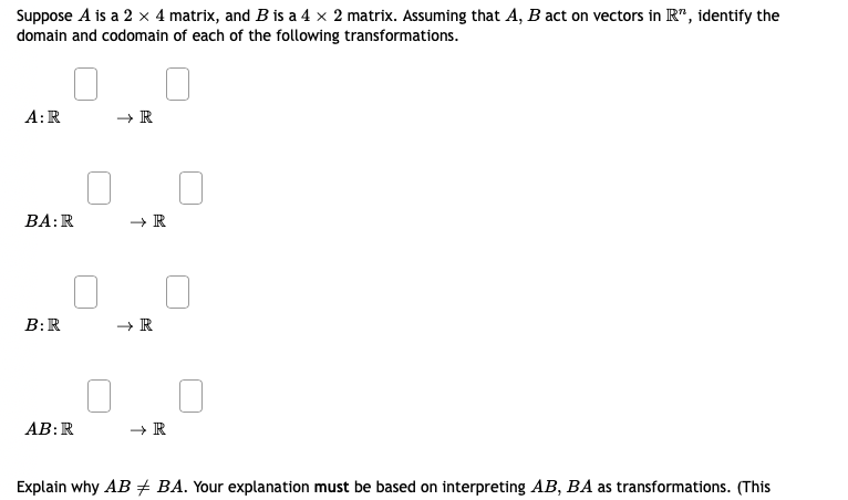 Suppose A is a 2 × 4 matrix, and B is a 4 × 2 matrix. Assuming that A, B act on vectors in R", identify the
domain and codomain of each of the following transformations.
A:R
ВА: R
В:R
AB:R
+ R
Explain why AB + BA. Your explanation must be based on interpreting AB, BA as transformations. (This
