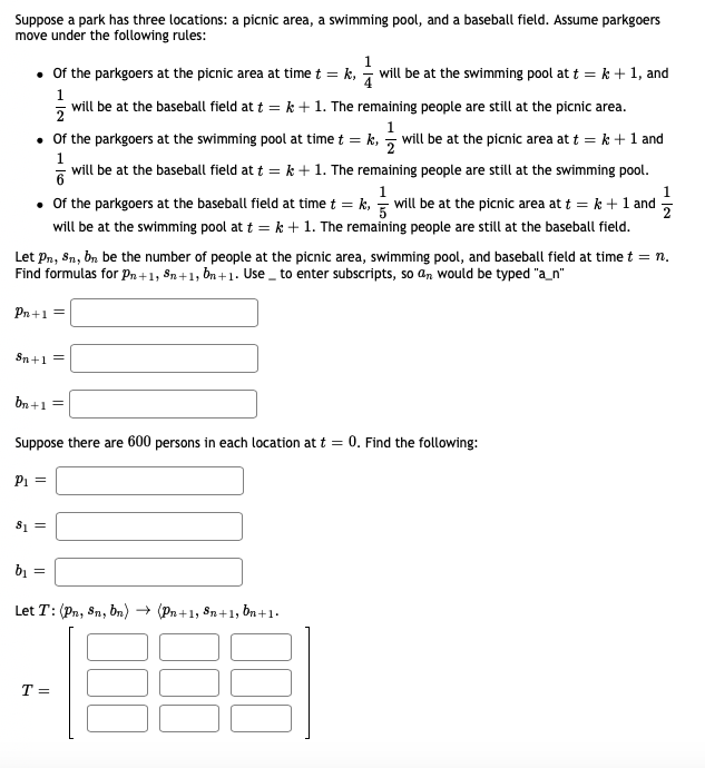 Suppose a park has three locations: a picnic area, a swimming pool, and a baseball field. Assume parkgoers
move under the following rules:
• Of the parkgoers at the picnic area at time t = k, will be at the swimming pool at t = k + 1, and
1
will be at the baseball field at t = k + 1. The remaining people are still at the picnic area.
1
• Of the parkgoers at the swimming pool at time t = k, ; will be at the picnic area at t = k +1 and
1
will be at the baseball field at t = k +1. The remaining people are still at the swimming pool.
1
1
• Of the parkgoers at the baseball field at time t = k, = will be at the picnic area at t = k + 1 and
will be at the swimming pool at t = k + 1. The remaining people are still at the baseball field.
Let Pn, Sn, bn be the number of people at the picnic area, swimming pool, and baseball field at time t = n.
Find formulas for Pn +1, §n+1, ồn + 1. Use _ to enter subscripts, so an would be typed "a_n"
Pn +1 =
Sn+1 =
bn +1 =
Suppose there are 600 persons in each location at t = 0. Find the following:
P1 =
81 =
bị =
Let T: (Pn, 8n, bn) → (Pn +1, 8n+1, ôn +1.
T =
