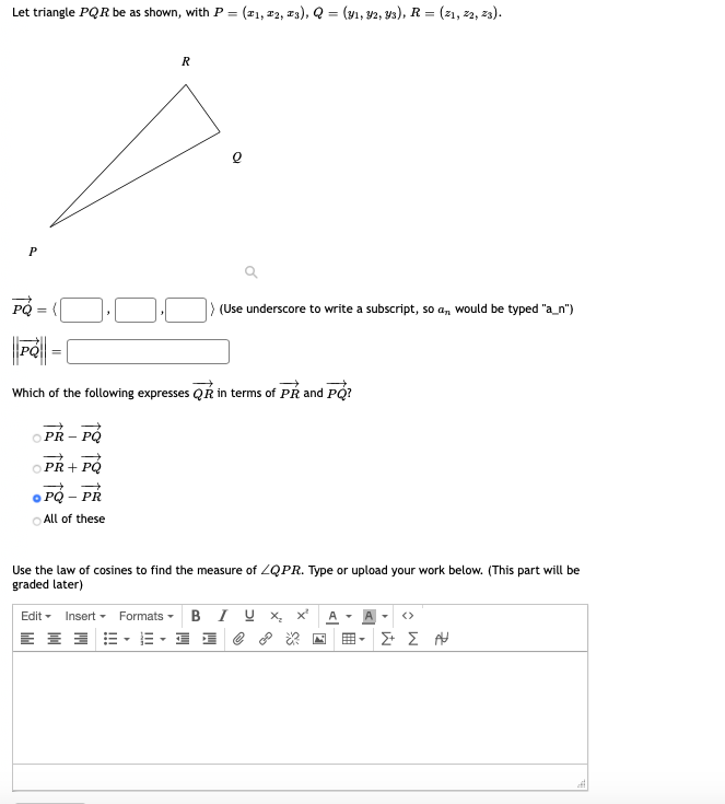 Let triangle PQR be as shown, with P =
(#1, #2, w3), Q = (v1, v2, y3), R = (z1, #2, z3).
%3D
R
P
) (Use underscore to write a subscript, so a, would be typed "a_n")
Which of the following expresses QR in terms of PR and PQ?
O PR - PÓ
O PŘ + PÓ
PQ – PR
O All of these
Use the law of cosines to find the measure of ZQPR. Type or upload your work below. (This part will be
graded later)
Edit - Insert - Formats - BIU x, x'
E E 3 E- E - 1 1 e 8 *
<>
