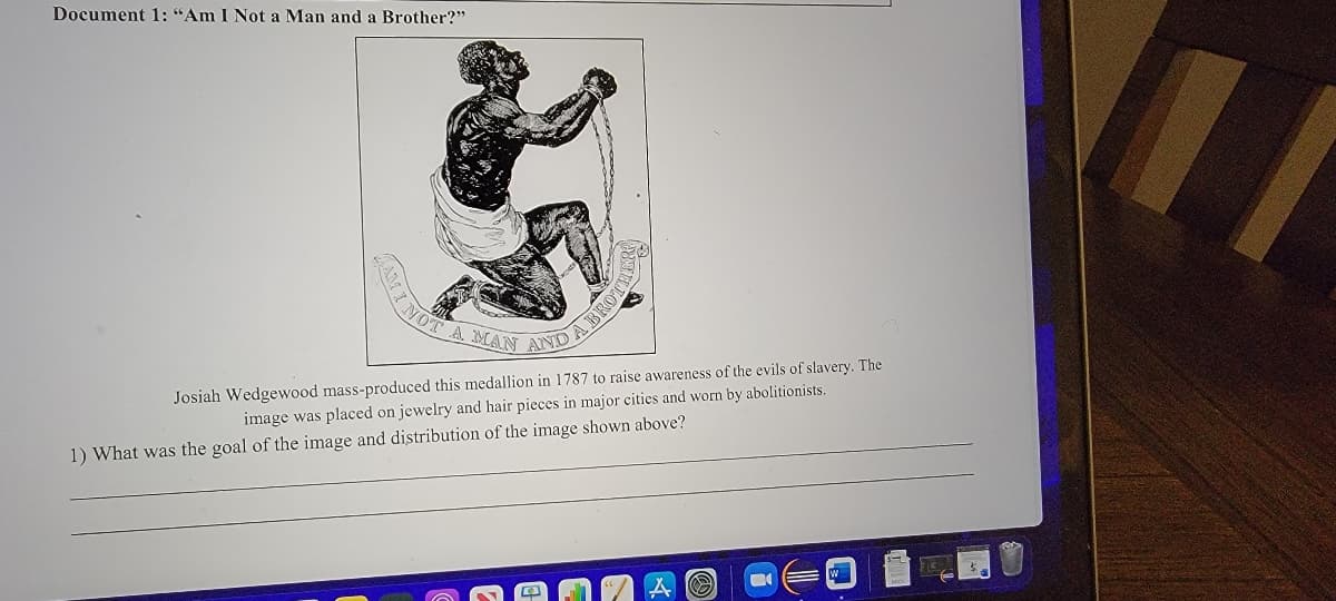 A MAN AND A E
Document 1: "Am I Not a Man and a Brother?"
Josiah Wedgewood mass-produced this medallion in 1787 to raise awareness of the evils of slavery. The
image was placed on jewelry and hair pieces in major cities and worn by abolitionists.
1) What was the goal of the image and distribution of the image shown above?
