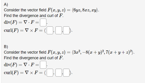 A)
Consider the vector field F(x, y, z) = (6yz, 8xz, xy).
Find the divergence and curl of F.
div(F) = V. F =
curl(F) = V x F = (0).
B)
Consider the vector field F(x, y, z) = (3x², −8(x + y)², 7(x+y+z)²).
Find the divergence and curl of F.
div(F) = V.F=
curl(F) = ▼ × F = (10.