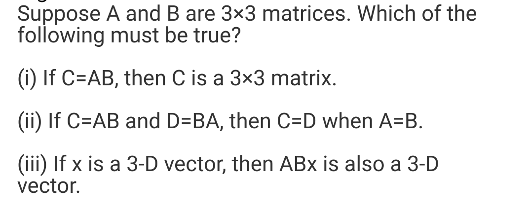 Suppose A and B are 3×3 matrices. Which of the
following must be true?
(i) If C=AB, then C is a 3×3 matrix.
(ii) If C=AB and D=BA, then C=D when A=B.
(iii) If x is a 3-D vector, then ABx is also a 3-D
vector.