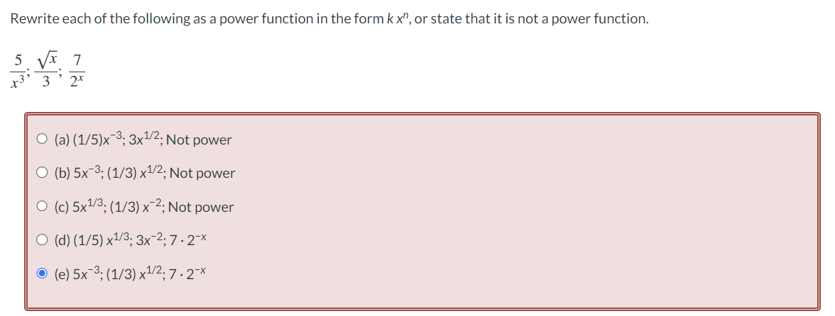 Rewrite each of the following as a power function in the form kx", or state that it is not a power function.
5 √√x 7
Xx²
3 2.t
O (a) (1/5)x-³; 3x¹/2; Not power
O (b) 5x ³; (1/3) x¹/2; Not power
O (c) 5x¹1/3; (1/3) x ²; Not power
O (d) (1/5) x¹/3; 3x-²; 7.2¯x
● (e) 5x¯³; (1/3) x¹/2; 7.2¯x