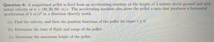 Question 6: A magnetized pellet is fired from an accelerating machine at the height of 3 meters above ground and with
initial velocity of v = (30,30, 80) m/s. The accelerating machine also gives the pellet a spin that produces a horizontal
acceleration of 5 m/s² in a direction directly north.
(a) Find the velocity and then the position functions of the pellet for times t 20.
(b) Determine the time of flight and range of the pellet.
(c) Determine the maximum height of the pellet.