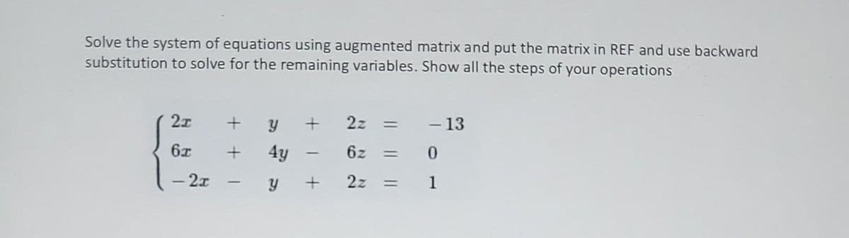 Solve the system of equations using augmented matrix and put the matrix in REF and use backward
substitution to solve for the remaining variables. Show all the steps of your operations
2x
6x
- 2x
+ Y +
+ 4y
2z
6z =
-y + 2z =
-
-
- 13
0
1