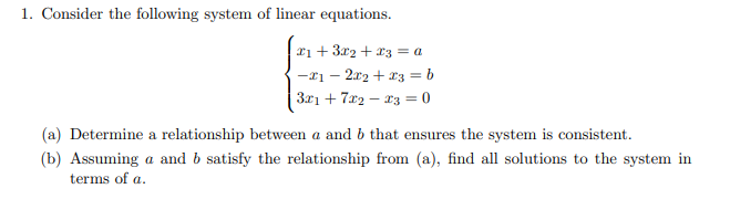 1. Consider the following system of linear equations.
x1 + 3x2 + x3 = a
- 2x2 + x3 = b
-21-
|3x₁ +7x2x3 = 0
(a) Determine a relationship between a and b that ensures the system is consistent.
(b) Assuming a and b satisfy the relationship from (a), find all solutions to the system in
terms of a.