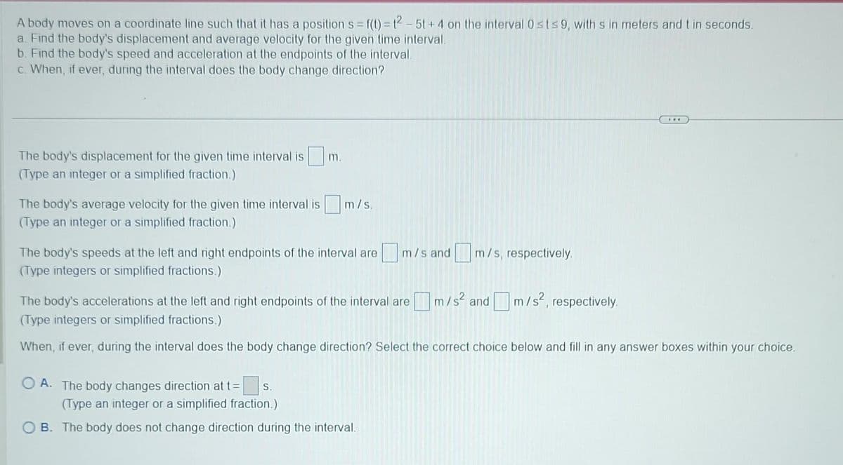 A body moves on a coordinate line such that it has a position s= f(t)=12-5t+4 on the interval 0 st≤9, with s in meters and t in seconds.
a. Find the body's displacement and average velocity for the given time interval.
b. Find the body's speed and acceleration at the endpoints of the interval.
c. When, if ever, during the interval does the body change direction?
The body's displacement for the given time interval is
(Type an integer or a simplified fraction.)
m.
The body's average velocity for the given time interval is m/s.
(Type an integer or a simplified fraction.)
The body's speeds at the left and right endpoints of the interval are
(Type integers or simplified fractions.)
m/s and m/s, respectively.
OA. The body changes direction at t= S.
(Type an integer or a simplified fraction.)
OB. The body does not change direction during the interval.
The body's accelerations at the left and right endpoints of the interval are m/s² and m/s²,
(Type integers or simplified fractions.)
When, if ever, during the interval does the body change direction? Select the correct choice below and fill in any answer boxes within your choice.
www
respectively.