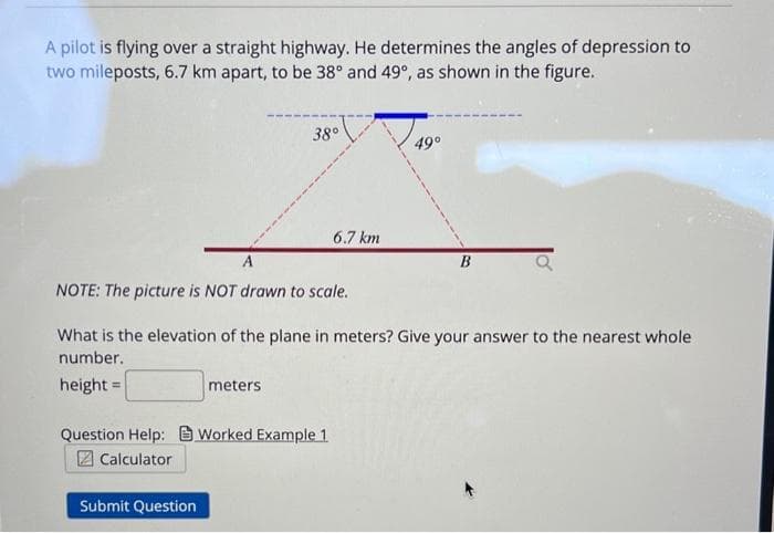 A pilot is flying over a straight highway. He determines the angles of depression to
two mileposts, 6.7 km apart, to be 38° and 49°, as shown in the figure.
38°
A
NOTE: The picture is NOT drawn to scale.
meters
Submit Question
6.7 km
Question Help: Worked Example 1
Calculator
What is the elevation of the plane in meters? Give your answer to the nearest whole
number.
height= =
49°
B