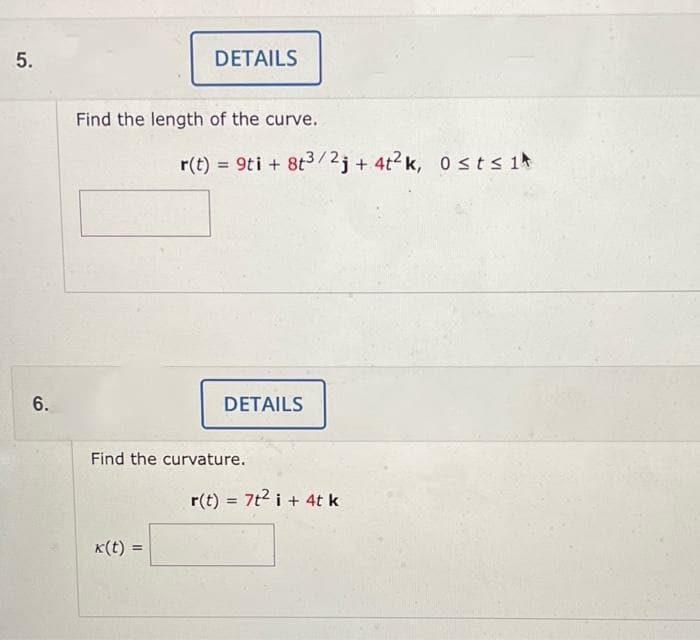 5.
6.
DETAILS
Find the length of the curve.
k(t):
r(t) = 9ti +8t³/2j+ 4t²k, Osts 1
DETAILS
Find the curvature.
r(t) = 7t² i + 4t k