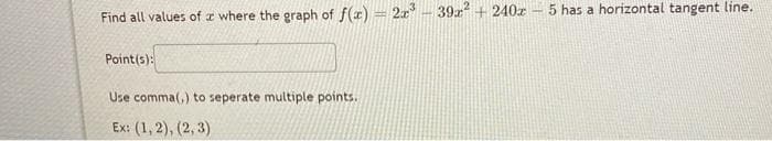 Find all values of a where the graph of f(x) = 2x³ - 39x² + 240z - 5 has a horizontal tangent line.
Point(s):
Use comma(,) to seperate multiple points.
Ex: (1, 2), (2, 3)