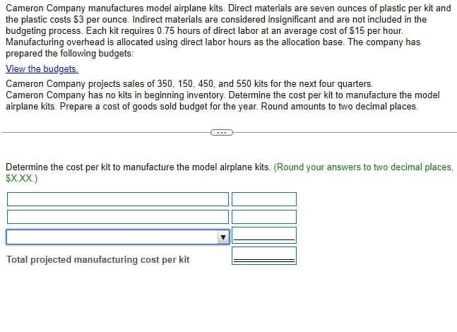 Cameron Company manufactures model airplane kits. Direct materials are seven ounces of plastic per kit and
the plastic costs $3 per ounce. Indirect materials are considered insignificant and are not included in the
budgeting process. Each kit requires 0.75 hours of direct labor at an average cost of $15 per hour.
Manufacturing overhead is allocated using direct labor hours as the allocation base. The company has
prepared the following budgets:
View the budgets.
Cameron Company projects sales of 350, 150, 450, and 550 kits for the next four quarters.
Cameron Company has no kits in beginning inventory. Determine the cost per kit to manufacture the model
airplane kits. Prepare a cost of goods sold budget for the year. Round amounts to two decimal places.
Determine the cost per kit to manufacture the model airplane kits. (Round your answers to two decimal places,
$X.XX.)
Total projected manufacturing cost per kit