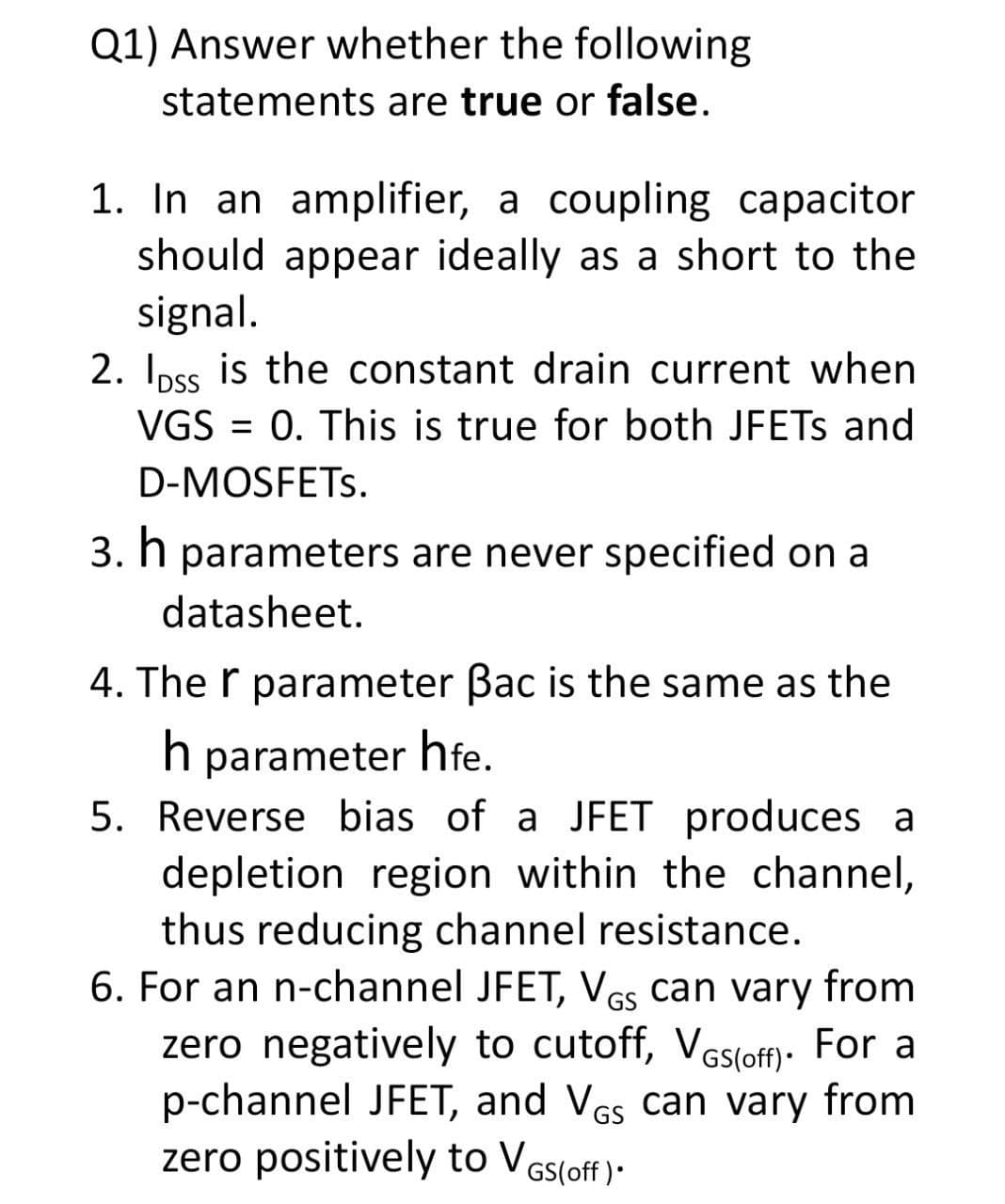 Q1) Answer whether the following
statements are true or false.
1. In an amplifier, a coupling capacitor
should appear ideally as a short to the
signal.
2. Ipss is the constant drain current when
VGS = 0. This is true for both JFETS and
D-MOSFETS.
3. h parameters are never specified on a
datasheet.
4. The r parameter Bac is the same as the
parameter hfe.
5. Reverse bias of a JFET produces a
depletion region within the channel,
thus reducing channel resistance.
6. For an n-channel JFET, VGs can vary from
zero negatively to cutoff, VGs(off): For a
p-channel JFET, and VGs can vary from
zero positively to VGs(off )•
