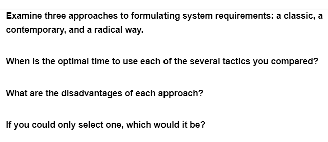 Examine three approaches to formulating system requirements: a classic, a
contemporary, and a radical way.
When is the optimal time to use each of the several tactics you compared?
What are the disadvantages of each approach?
If you could only select one, which would it be?