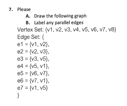 7. Please
A. Draw the following graph
B. Label any parallel edges
Vertex Set: {v1, v2, v3, v4, v5, v6, v7, v8}
Edge Set: {
e1 = {v1, v2},
e2 = {v2, v3},
e3 = {v3, v5},
e4 = {v5, v1},
e5 = {v6, v7},
e6 = {v7, v1},
e7 = {v1, v5}
}
%3D
%3D
