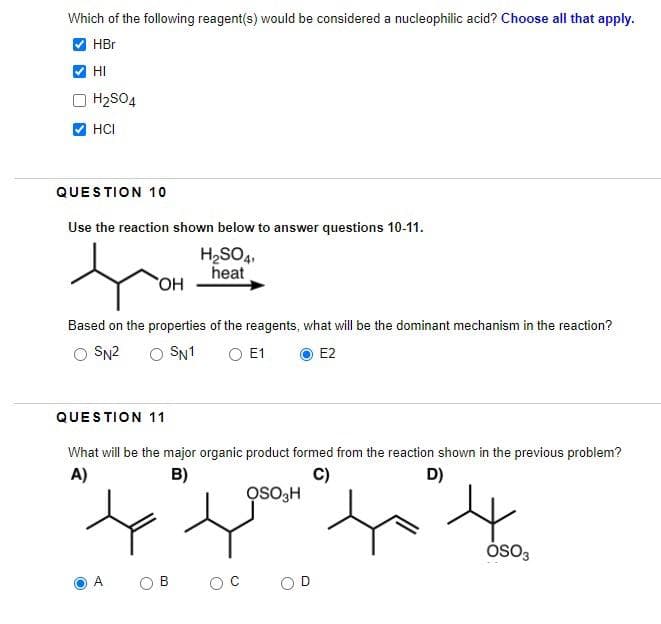 Which of the following reagent(s) would be considered a nucleophilic acid? Choose all that apply.
HBr
HI
H2SO4
HCI
QUESTION 10
Use the reaction shown below to answer questions 10-11.
H2SO41
heat
OH
Based on the properties of the reagents, what will be the dominant mechanism in the reaction?
SN2
○ SN1
○ E1
E2
QUESTION 11
What will be the major organic product formed from the reaction shown in the previous problem?
A)
B)
C)
OSO3H
D)
4
OSO3
A
ов
OD