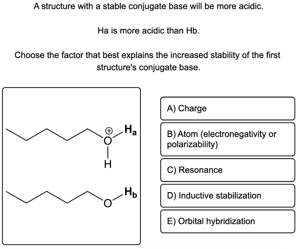 A structure with a stable conjugate base will be more acidic.
Ha is more acidic than Hb.
Choose the factor that best explains the increased stability of the first
structure's conjugate base.
+ O.
I
Ha
Hp
A) Charge
B) Atom (electronegativity or
polarizability)
C) Resonance
D) Inductive stabilization
E) Orbital hybridization