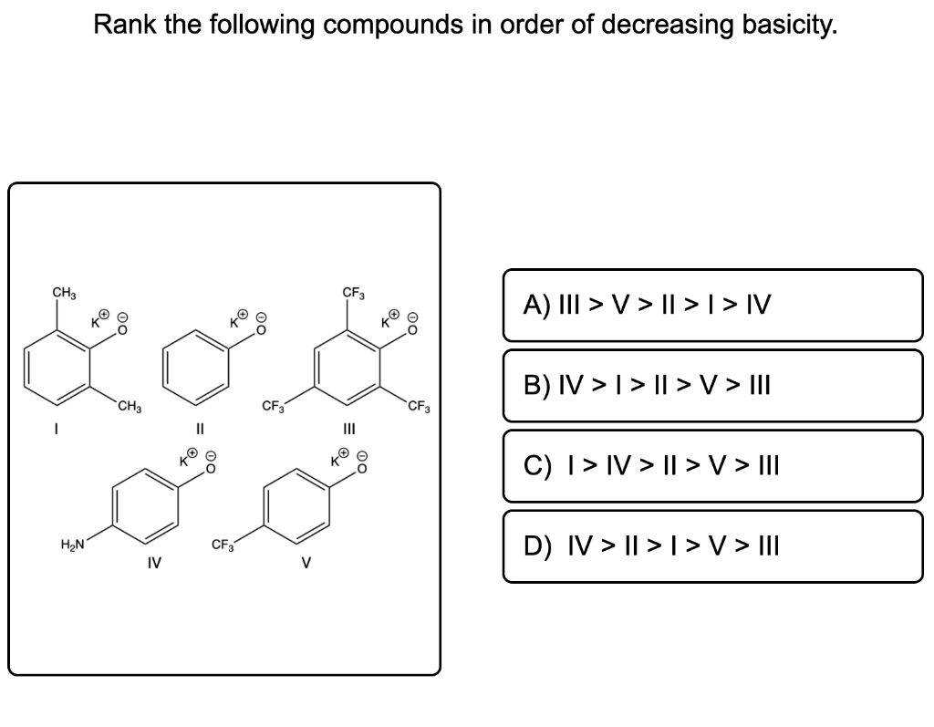 Rank the following compounds in order of decreasing basicity.
CF3
CH3
رى
CF3
CH3
جدبد
IV
CF3
CF3
A) III > V > || > | > IV
B) IV >> II > V > III
C) I > IV > II > V > III
D) IV > II>I> V > III