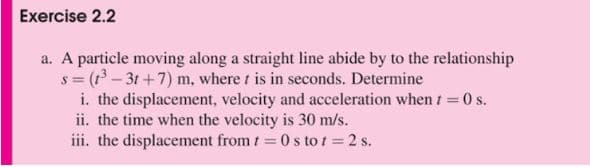 Exercise 2.2
a. A particle moving along a straight line abide by to the relationship
s = (1³ - 31+7) m, where t is in seconds. Determine
i. the displacement, velocity and acceleration when t = 0 s.
ii. the time when the velocity is 30 m/s.
iii. the displacement from t = 0 s to t = 2 s.