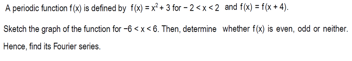 A periodic function f(x) is defined by f(x) = x² + 3 for –2 <x < 2 and f(x) = f(x + 4).
%3D
Sketch the graph of the function for -6 < x < 6. Then, determine whether f(x) is even, odd or neither.
Hence, find its Fourier series.
