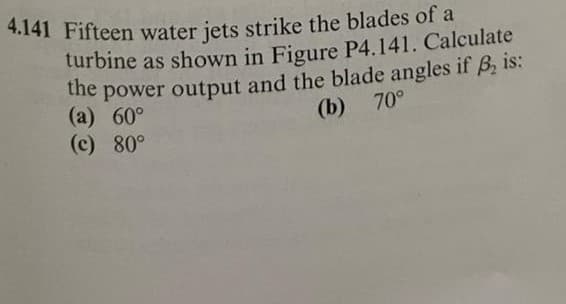 4.141 Fifteen water jets strike the blades of a
turbine as shown in Figure P4.141. Calculate
the
power output and the blade angles if B, is:
(a) 60°
(c) 80°
(b) 70°
