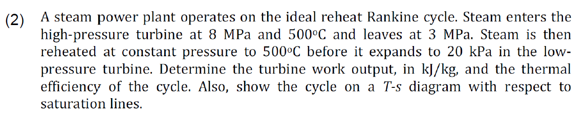 (2) A steam power plant operates on the ideal reheat Rankine cycle. Steam enters the
high-pressure turbine at 8 MPa and 500°C and leaves at 3 MPa. Steam is then
reheated at constant pressure to 500°C before it expands to 20 kPa in the low-
pressure turbine. Determine the turbine work output, in kJ/kg, and the thermal
efficiency of the cycle. Also, show the cycle on a T-s diagram with respect to
saturation lines.
