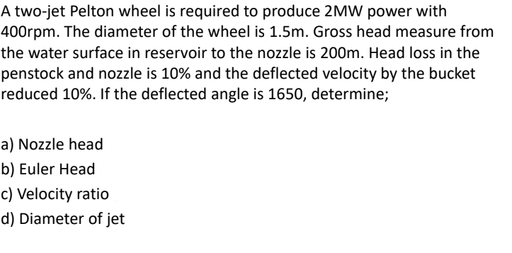 A two-jet Pelton wheel is required to produce 2MW power with
400rpm. The diameter of the wheel is 1.5m. Gross head measure from
the water surface in reservoir to the nozzle is 200m. Head loss in the
penstock and nozzle is 10% and the deflected velocity by the bucket
reduced 10%. If the deflected angle is 1650, determine;
a) Nozzle head
b) Euler Head
c) Velocity ratio
d) Diameter of jet