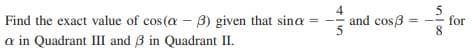 Find the exact value of cos(a - B) given that sina
4
and cos3
for
8.
%3D
a in Quadrant III and 3 in Quadrant II.
