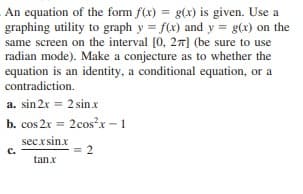 An equation of the form f(x) = g(x) is given. Use a
graphing utility to graph y = f(x) and y = g(x) on the
same screen on the interval [0, 27] (be sure to use
radian mode). Make a conjecture as to whether the
equation is an identity, a conditional equation, or a
contradiction.
a. sin 2x = 2 sin x
b. cos 2x = 2cos?x- 1
secxsinx
= 2
c.
tanx
