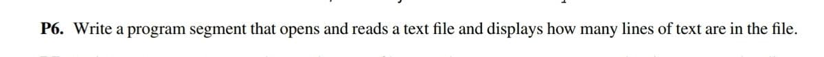 P6. Write a program segment that opens and reads a text file and displays how many lines of text are in the file.
