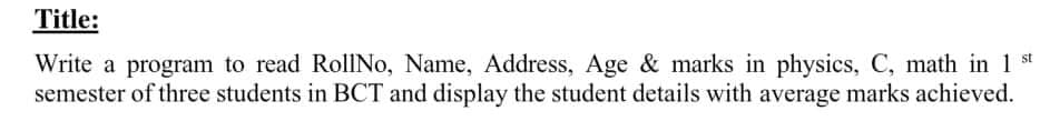 Title:
Write a program to read RollNo, Name, Address, Age & marks in physics, C, math in 1 st
semester of three students in BCT and display the student details with average marks achieved.
