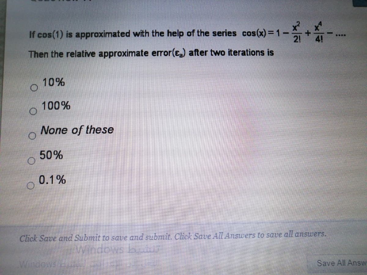 If cos(1) is approximated with the help of the series cos(x)= 1-
4!
2!
Then the relative approximate error(E) after two iterations is
10%
100%
None of these
50%
0.1%
Click Save and Submit to save and submit. Click SaveAll Answers to save all ansuers.
Save All Answ
