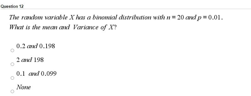 Question 12
The random variable X has a binomial distribution with n= 20 and p = 0.01.
What is the mean and Variance of X?
0.2 and 0.198
2 and 198
0.1 and 0.099
None
