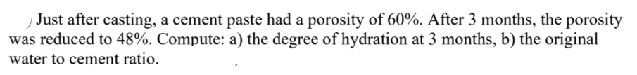 Just after casting, a cement paste had a porosity of 60%. After 3 months, the porosity
was reduced to 48%. Compute: a) the degree of hydration at 3 months, b) the original
water to cement ratio.
