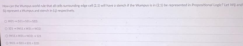 How can the Wumpus world rule that all cells surrounding edge cell (2,1) will have a stench if the Wumpus is in (2.1) be represented in Propositional Logic? Let Wij and
Sij represent a Wumpus and stench in (i.) respectively.
O W21- (S11 v S31 v 522)
O S21 (W11A W31 A W22)
O WI1A W31A W22) S21
O w21- (S11 A S31 A S22)
