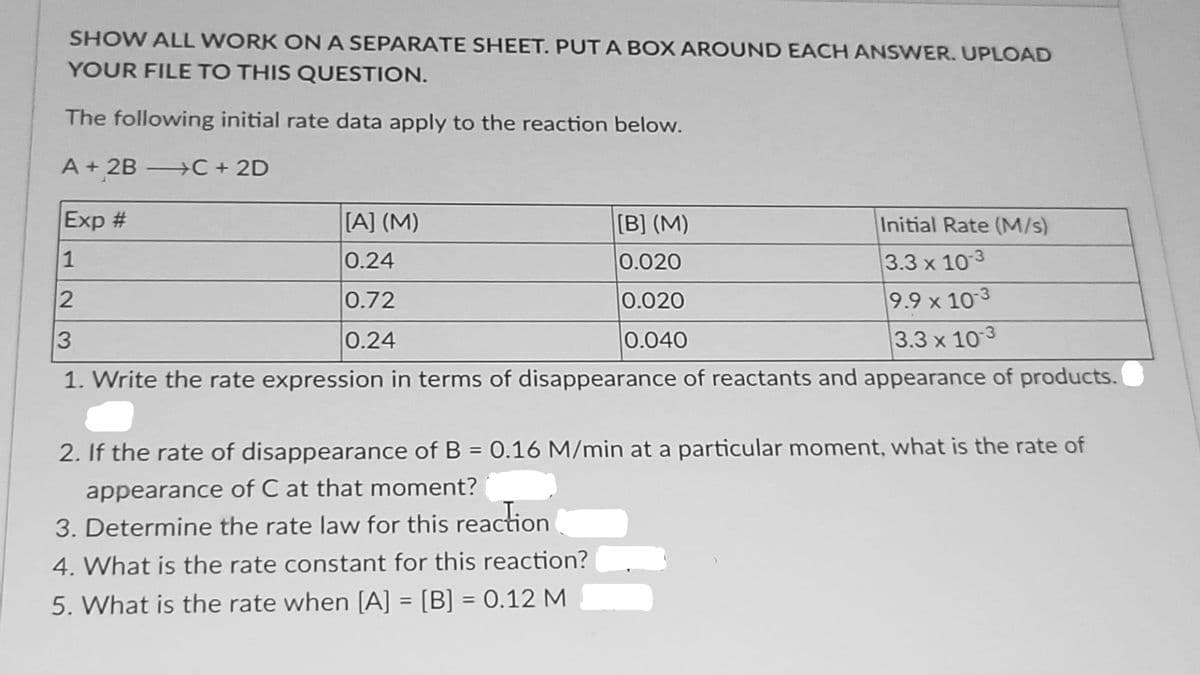 SHOW ALL WORK ONA SEPARATE SHEET. PUT A BOX AROUND EACH ANSWER. UPLOAD
YOUR FILE TO THIS QUESTION.
The following initial rate data apply to the reaction below.
A + 2B C + 2D
Exp #
[A] (M)
[B] (M)
Initial Rate (M/s)
3.3 x 103
9.9 x 10 3
3.3 x 103
1
0.24
0.020
0.72
0.020
3
0.24
0.040
1. Write the rate expression in terms of disappearance of reactants and appearance of products.
2. If the rate of disappearance of B = 0.16 M/min at a particular moment, what is the rate of
appearance of C at that moment?
3. Determine the rate law for this reaction
4. What is the rate constant for this reaction?
5. What is the rate when [A] = [B] = 0.12 M
%3D
%3D
