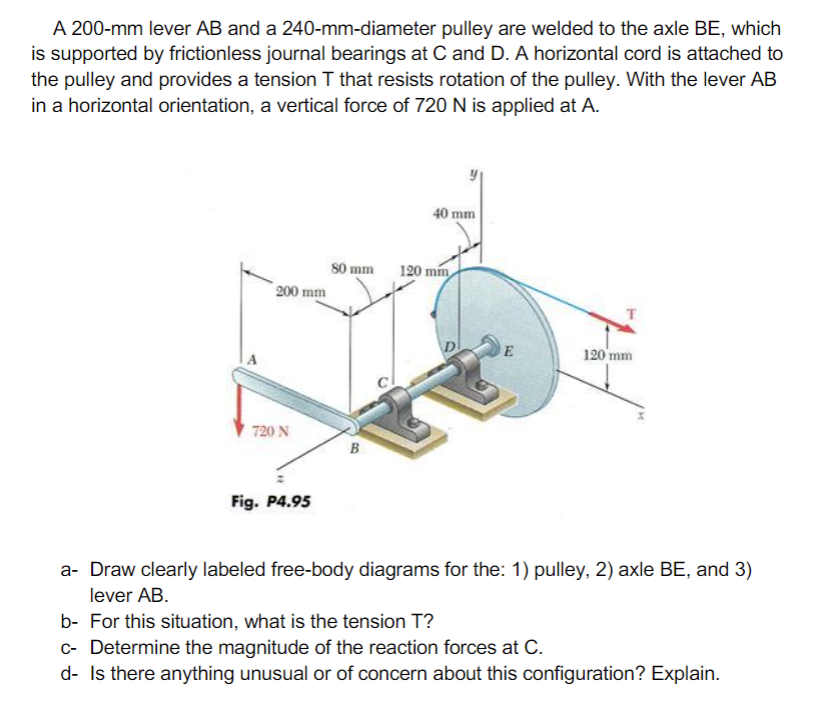 A 200-mm lever AB and a 240-mm-diameter pulley are welded to the axle BE, which
is supported by frictionless journal bearings at C and D. A horizontal cord is attached to
the pulley and provides a tension T that resists rotation of the pulley. With the lever AB
in a horizontal orientation, a vertical force of 720 N is applied at A.
40 mm
S0 mm
200 mm
120 mm
120 mm
720 N
Fig. P4.95
a- Draw clearly labeled free-body diagrams for the: 1) pulley, 2) axle BE, and 3)
lever AB.
b- For this situation, what is the tension T?
c- Determine the magnitude of the reaction forces at C.
d- Is there anything unusual or of concern about this configuration? Explain.
