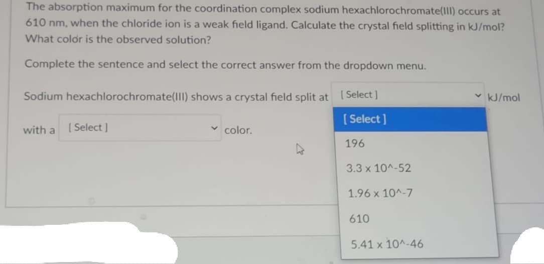 The absorption maximum for the coordination complex sodium hexachlorochromate(lII) occurs at
610 nm, when the chloride ion is a weak field ligand. Calculate the crystal field splitting in kJ/mol?
What color is the observed solution?
Complete the sentence and select the correct answer from the dropdown menu.
Sodium hexachlorochromate(lI) shows a crystal field split at
[ Select ]
kJ/mol
( Select ]
with a
[ Select )
v color.
196
3.3 x 10^-52
1.96 x 10^-7
610
5.41 x 10^-46
