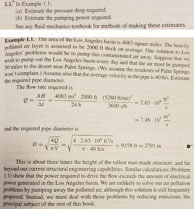 1.1. In Example 1.1:
(a) Estimate the pressure drop required.
(b) Estimate the pumping power required.
See any fluid mechanics textbook for methods of making these estimates.
Evample 1.1. The area of the Los Angeles basin is 4083 square miles. The heavily
nolluted air layer is assumed to be 2000 ft thick on average. One solution to Los
Angeles' problems would be to pump this contaminated air away. Suppose that we
wish to pump out the Los Angeles basin every day and that the air must be pumped
50 miles to the desert near Palm Springs. (We assume the residents of Palm Springs
won't complain.) Assume also that the average velocity in the pipe is 40 ft/s. Estimate
the required pipe diameter.
The flow rate required is
АН
4083 mi? · 2000 ft (5280 ft/mi)?
ft3
At
2.63 · 10°
%3D
24 h
3600 s/h
3
m
= 7.46 · 107
and the required pipe diameter is
4Q
4 2.63 10° ft/s
D =
= 9158 ft = 2791 m
JI 40 ft/s
This is about three times the height of the tallest man-made structure, and far
beyond our current structural engineering capabilities. Similar calculations (Problem
1.1) show that the power required to drive the flow exceeds the amount of electrical
power generated in the Los Angeles basin. We are unlikely to solve our air pollution
problems by pumping away the polluted air, although this solution is still frequently
proposed. Instead, we must deal with those problems by reducing emissions, the
principal subject of the rest of this book.
