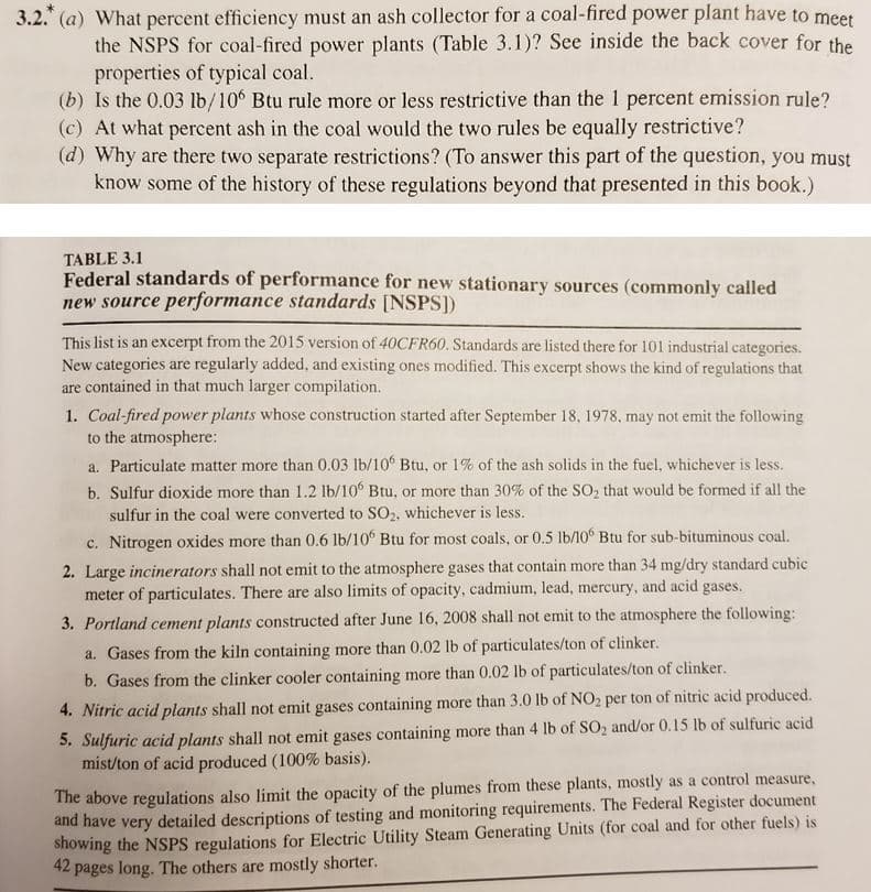 3.2. (a) What percent efficiency must an ash collector for a coal-fired power plant have to meet
the NSPS for coal-fired power plants (Table 3.1)? See inside the back cover for the
properties of typical coal.
(b) Is the 0.03 lb/10 Btu rule more or less restrictive than the 1 percent emission rule?
(c) At what percent ash in the coal would the two rules be equally restrictive?
(d) Why are there two separate restrictions? (To answer this part of the question, you must
know some of the history of these regulations beyond that presented in this book.)
TABLE 3.1
Federal standards of performance for new stationary sources (commonly called
new source performance standards [NSPS])
This list is an excerpt from the 2015 version of 40CFR60. Standards are listed there for 101 industrial categories.
New categories are regularly added, and existing ones modified. This excerpt shows the kind of regulations that
are contained in that much larger compilation.
1. Coal-fired power plants whose construction started after September 18, 1978, may not emit the following
to the atmosphere:
a. Particulate matter more than 0.03 lb/10 Btu, or 1% of the ash solids in the fuel, whichever is less.
b. Sulfur dioxide more than 1.2 lb/10° Btu, or more than 30% of the SO, that would be formed if all the
sulfur in the coal were converted to SO2, whichever is less.
c. Nitrogen oxides more than 0.6 lb/10° Btu for most coals, or 0.5 lb/10° Btu for sub-bituminous coal.
2. Large incinerators shall not emit to the atmosphere gases that contain more than 34 mg/dry standard cubic
meter of particulates. There are also limits of opacity, cadmium, lead, mercury, and acid gases.
3. Portland cement plants constructed after June 16, 2008 shall not emit to the atmosphere the following:
a. Gases from the kiln containing more than 0.02 lb of particulates/ton of clinker.
b. Gases from the clinker cooler containing more than 0.02 lb of particulates/ton of clinker.
4. Nitric acid plants shall not emit gases containing more than 3.0 lb of NO2 per ton of nitric acid produced.
5. Sulfuric acid plants shall not emit gases containing more than 4 lb of SO2 and/or 0.15 lb of sulfuric acid
mist/ton of acid produced (100% basis).
The above regulations also limit the opacity of the plumes from these plants, mostly as a control measure,
and have very detailed descriptions of testing and monitoring requirements. The Federal Register document
showing the NSPS regulations for Electric Utility Steam Generating Units (for coal and for other fuels) is
42 pages long. The others are mostly shorter.
