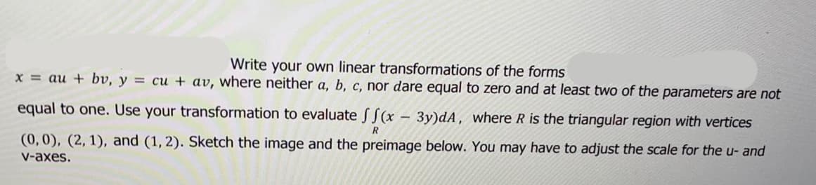 Write your own linear transformations of the forms
x = au + bv, y = cu + av, where neither a, b, c, nor dare equal to zero and at least two of the parameters are not
equal to one. Use your transformation to evaluate S S(x - 3y)dA, where R is the triangular region with vertices
(0,0), (2, 1), and (1, 2). Sketch the image and the preimage below. You may have to adjust the scale for the u- and
v-axes.
