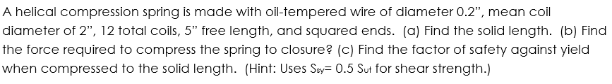 A helical compression spring is made with oil-tempered wire of diameter 0.2", mean coil
diameter of 2", 12 total coils, 5" free length, and squared ends. (a) Find the solid length. (b) Find
the force required to compress the spring to closure? (c) Find the factor of safety against yield
when compressed to the solid length. (Hint: Uses Say= 0.5 Sut for shear strength.)
