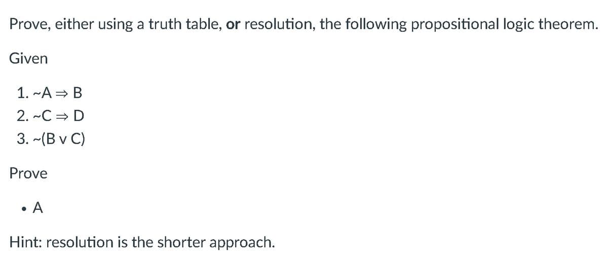 Prove, either using a truth table, or resolution, the following propositional logic theorem.
Given
1. ~A⇒ B
2. ~C⇒ D
3.-(B v C)
Prove
●
A
Hint: resolution is the shorter approach.