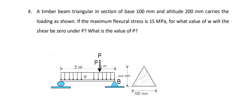 4. A timber beam triangular in section of base 100 mm and altitude 200 mm carries the
loading as shown. If the maximum flexural stress is 15 MPa, for what value of w will the
shear be zero under P? What is the value of P?
3 m.
200 min
B
100 mm
